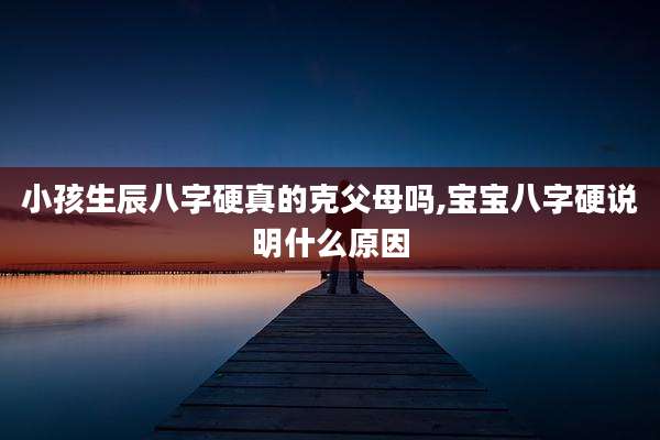 小孩生辰八字硬真的克父母吗,宝宝八字硬说明什么原因