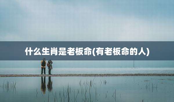 什么生肖是老板命(有老板命的人)