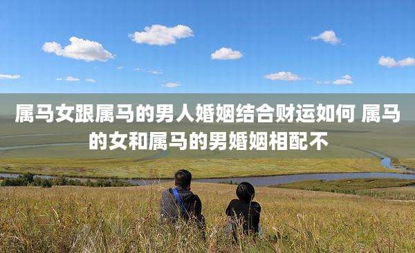 属马女跟属马的男人婚姻结合财运如何 属马的女和属马的男婚姻相配不