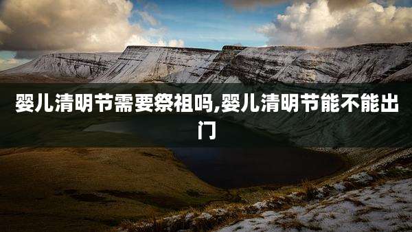 婴儿清明节需要祭祖吗,婴儿清明节能不能出门