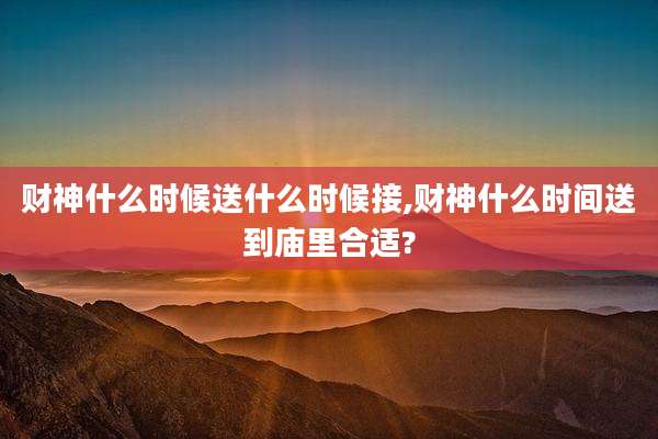 财神什么时候送什么时候接,财神什么时间送到庙里合适?