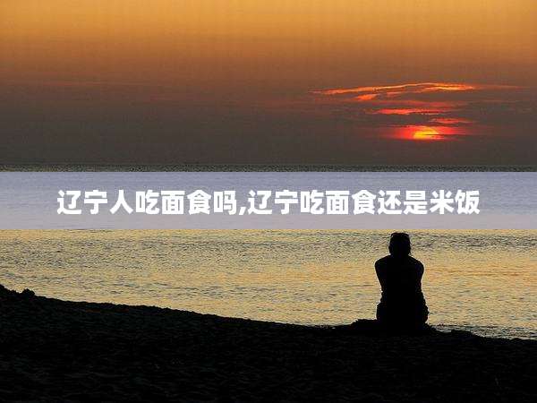 辽宁人吃面食吗,辽宁吃面食还是米饭