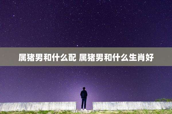 属猪男和什么配 属猪男和什么生肖好