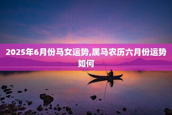 2025年6月份马女运势,属马农历六月份运势如何