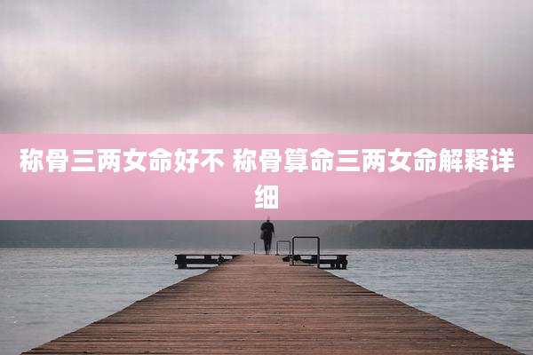 称骨三两女命好不 称骨算命三两女命解释详细