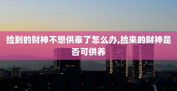 捡到的财神不想供奉了怎么办,捡来的财神是否可供养