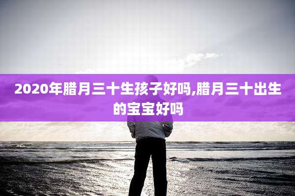 2020年腊月三十生孩子好吗,腊月三十出生的宝宝好吗