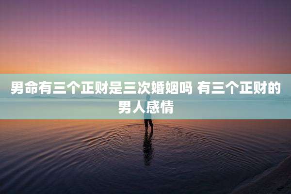 男命有三个正财是三次婚姻吗 有三个正财的男人感情