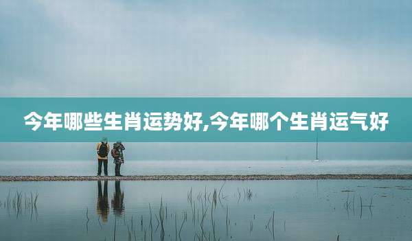 今年哪些生肖运势好,今年哪个生肖运气好