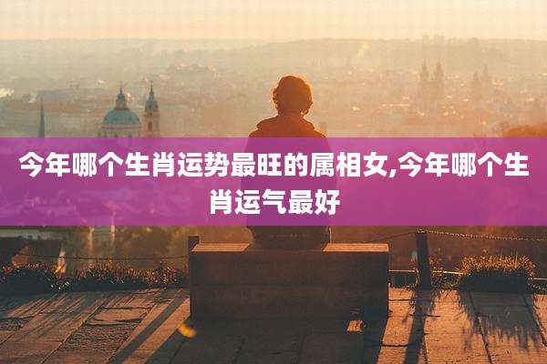 今年哪个生肖运势最旺的属相女,今年哪个生肖运气最好