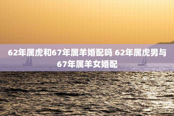 62年属虎和67年属羊婚配吗 62年属虎男与67年属羊女婚配