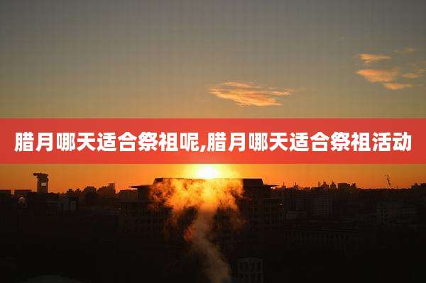腊月哪天适合祭祖呢,腊月哪天适合祭祖活动