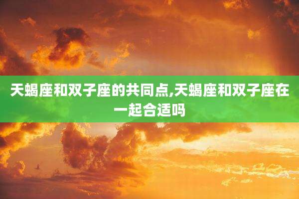天蝎座和双子座的共同点,天蝎座和双子座在一起合适吗
