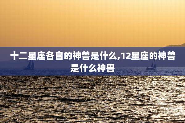 十二星座各自的神兽是什么,12星座的神兽是什么神兽