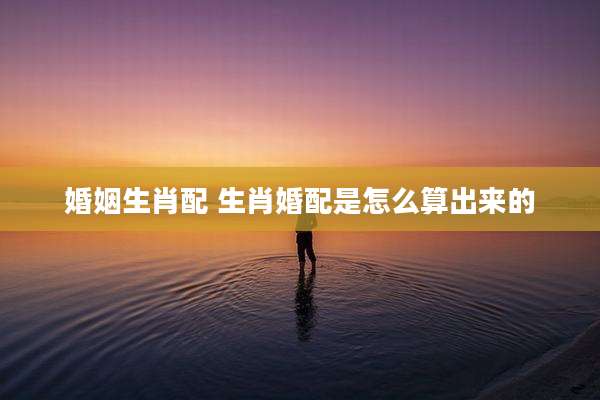 婚姻生肖配 生肖婚配是怎么算出来的