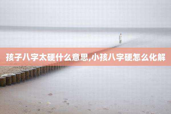 孩子八字太硬什么意思,小孩八字硬怎么化解