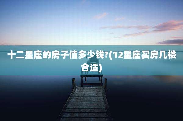 十二星座的房子值多少钱?(12星座买房几楼合适)