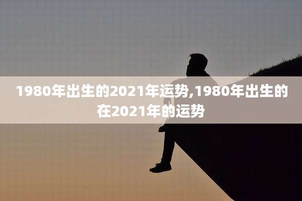 1980年出生的2021年运势,1980年出生的在2021年的运势