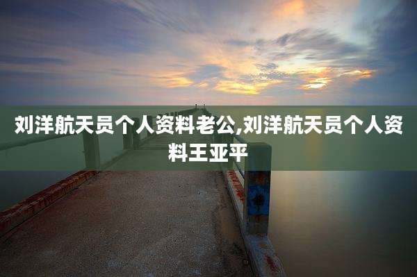 刘洋航天员个人资料老公,刘洋航天员个人资料王亚平