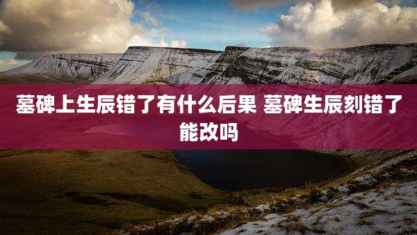 墓碑上生辰错了有什么后果 墓碑生辰刻错了能改吗