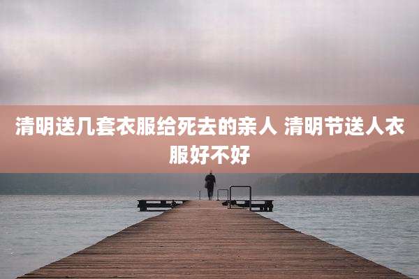 清明送几套衣服给死去的亲人 清明节送人衣服好不好