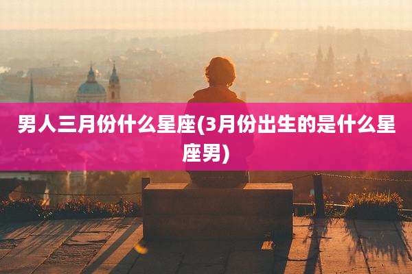 男人三月份什么星座(3月份出生的是什么星座男)