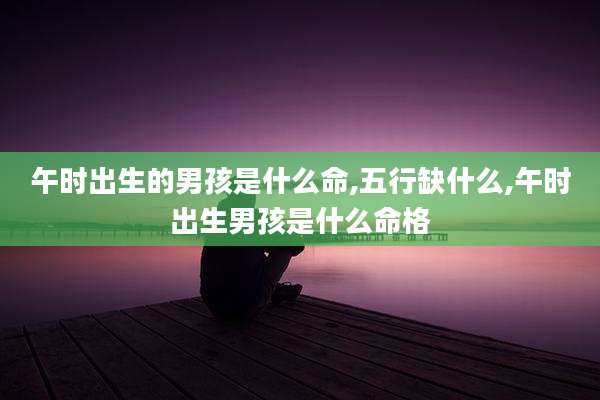 午时出生的男孩是什么命,五行缺什么,午时出生男孩是什么命格