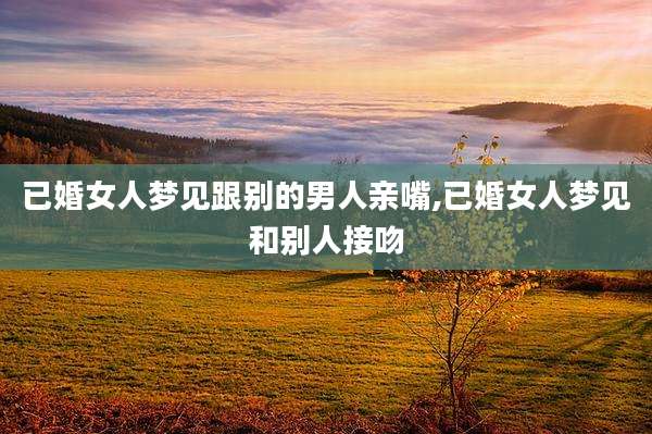 已婚女人梦见跟别的男人亲嘴,已婚女人梦见和别人接吻