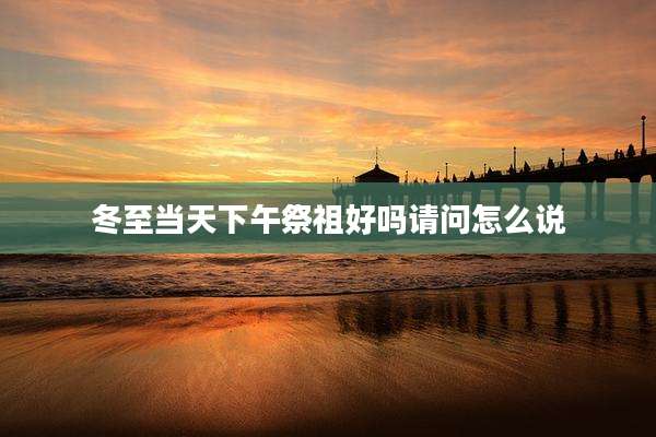 冬至当天下午祭祖好吗请问怎么说