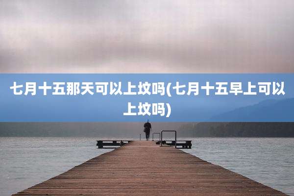 七月十五那天可以上坟吗(七月十五早上可以上坟吗)