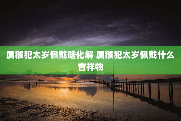 属猴犯太岁佩戴啥化解 属猴犯太岁佩戴什么吉祥物