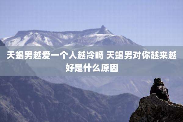 天蝎男越爱一个人越冷吗 天蝎男对你越来越好是什么原因