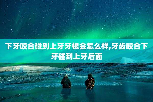 下牙咬合碰到上牙牙根会怎么样,牙齿咬合下牙碰到上牙后面
