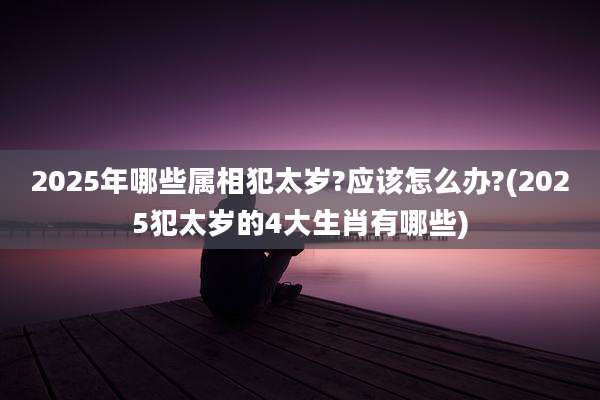 2025年哪些属相犯太岁?应该怎么办?(2025犯太岁的4大生肖有哪些)