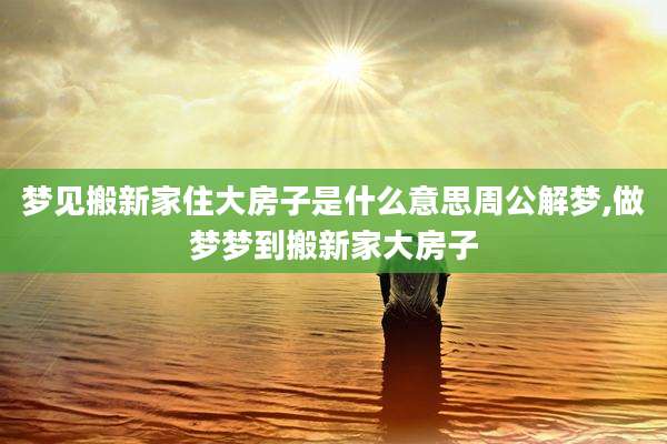 梦见搬新家住大房子是什么意思周公解梦,做梦梦到搬新家大房子