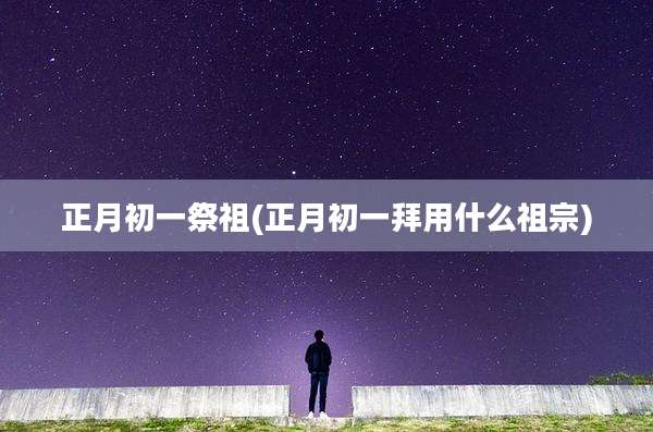 正月初一祭祖(正月初一拜用什么祖宗)