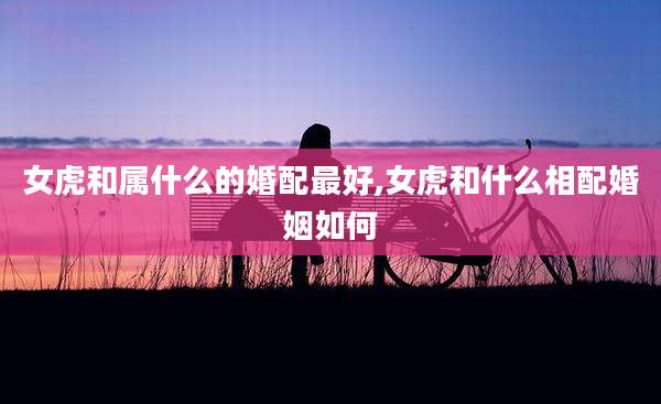 女虎和属什么的婚配最好,女虎和什么相配婚姻如何