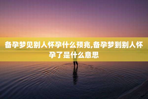 备孕梦见别人怀孕什么预兆,备孕梦到别人怀孕了是什么意思