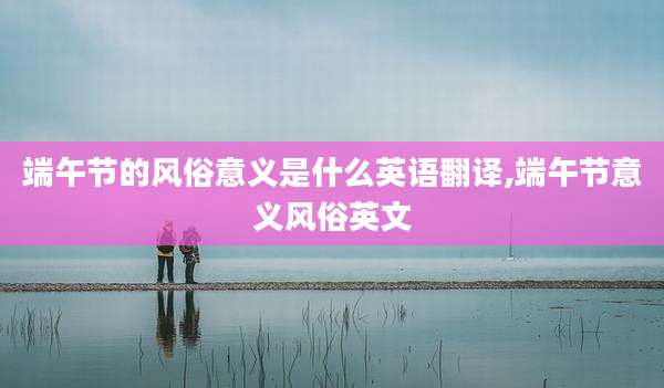 端午节的风俗意义是什么英语翻译,端午节意义风俗英文