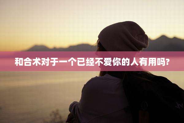 和合术对于一个已经不爱你的人有用吗?