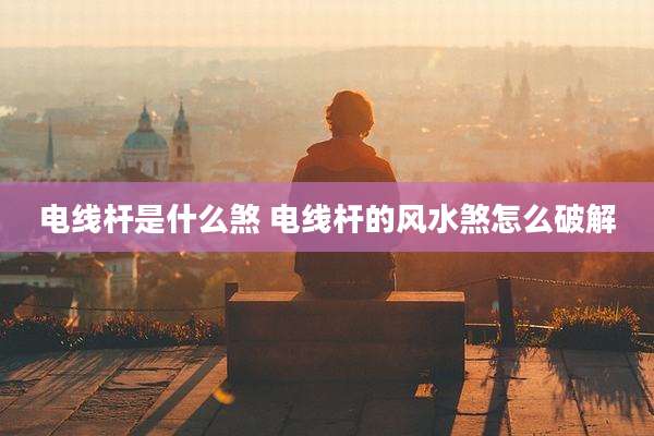 电线杆是什么煞 电线杆的风水煞怎么破解