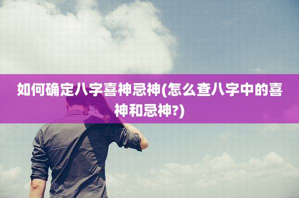 如何确定八字喜神忌神(怎么查八字中的喜神和忌神?)