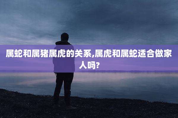 属蛇和属猪属虎的关系,属虎和属蛇适合做家人吗?