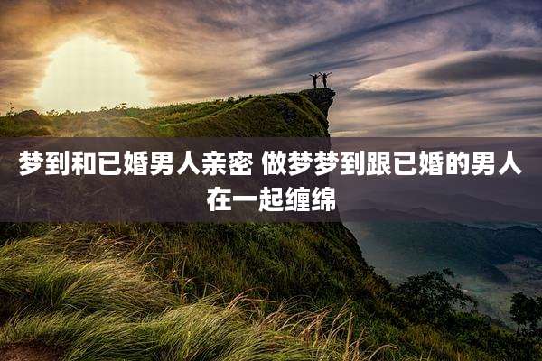 梦到和已婚男人亲密 做梦梦到跟已婚的男人在一起缠绵