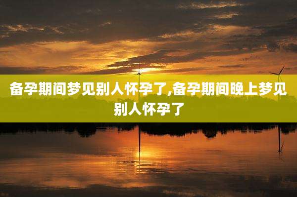 备孕期间梦见别人怀孕了,备孕期间晚上梦见别人怀孕了