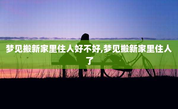 梦见搬新家里住人好不好,梦见搬新家里住人了