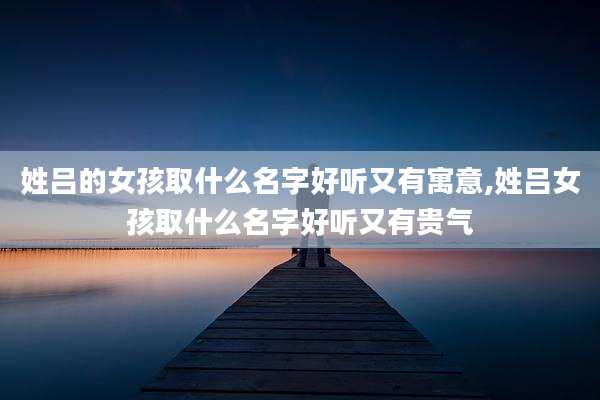 姓吕的女孩取什么名字好听又有寓意,姓吕女孩取什么名字好听又有贵气