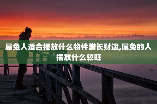 属兔人适合摆放什么物件增长财运,属兔的人摆放什么较旺