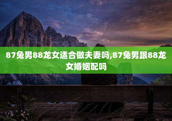 87兔男88龙女适合做夫妻吗,87兔男跟88龙女婚姻配吗