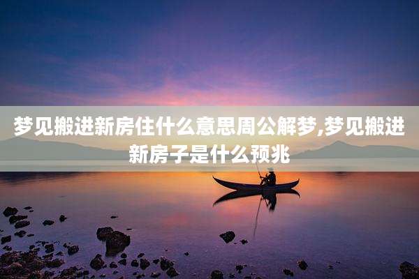 梦见搬进新房住什么意思周公解梦,梦见搬进新房子是什么预兆